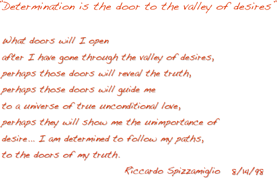 



    ”Determination is the door to the valley of desires”
 
      What doors will I open 
      after I have gone through the valley of desires,
      perhaps those doors will reveal the truth,
      perhaps those doors will guide me
      to a universe of true unconditional love,
      perhaps they will show me the unimportance of
      desire... I am determined to follow my paths,
      to the doors of my truth.
                                      Riccardo Spizzamiglio   8/14/98
                                                                                            


                          

       